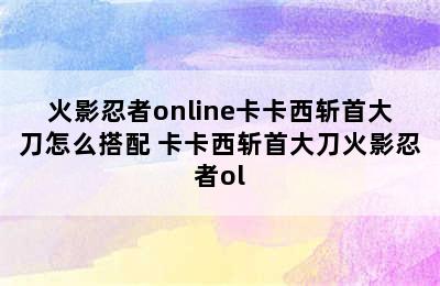 火影忍者online卡卡西斩首大刀怎么搭配 卡卡西斩首大刀火影忍者ol